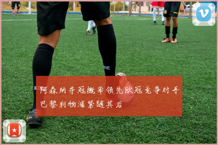 阿森纳夺冠概率领先欧冠竞争对手巴黎利物浦紧随其后
