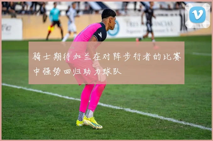 骑士期待加兰在对阵步行者的比赛中强势回归助力球队