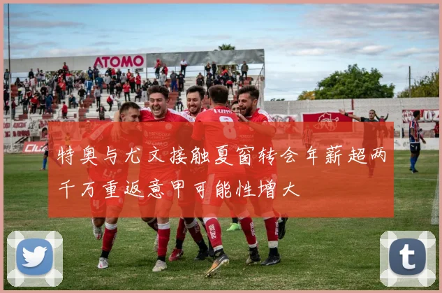 特奥与尤文接触夏窗转会年薪超两千万重返意甲可能性增大