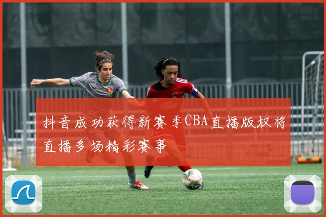 抖音成功获得新赛季CBA直播版权将直播多场精彩赛事