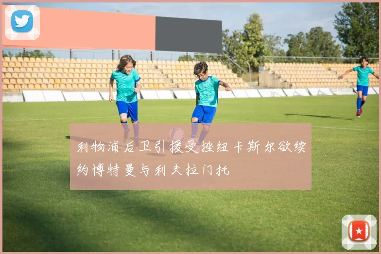利物浦后卫引援受挫纽卡斯尔欲续约博特曼与利夫拉门托