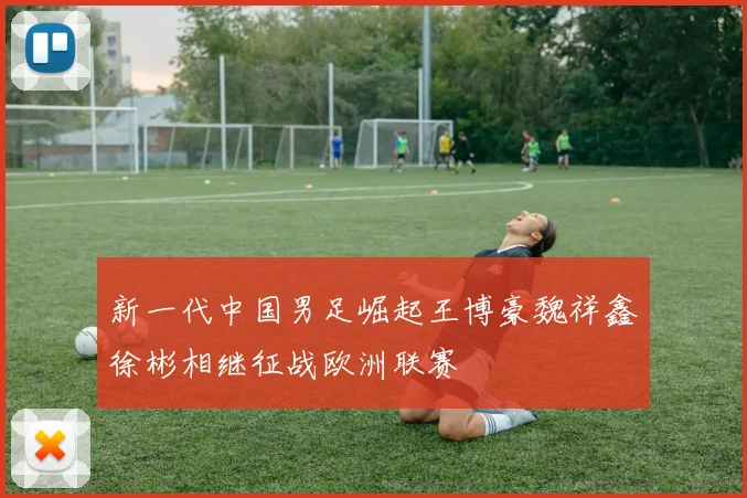 新一代中国男足崛起王博豪魏祥鑫徐彬相继征战欧洲联赛