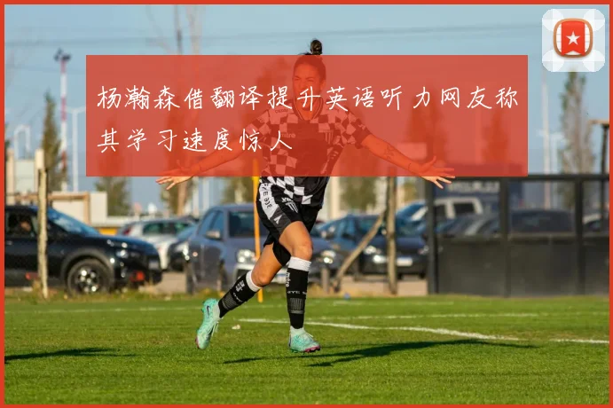 杨瀚森借翻译提升英语听力网友称其学习速度惊人