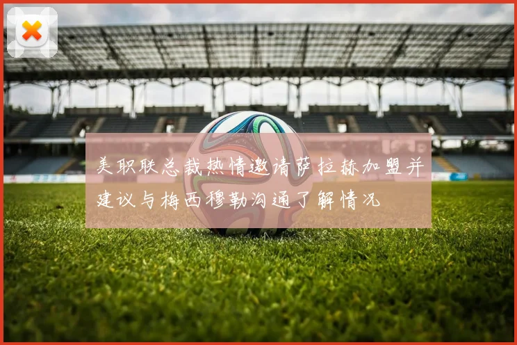 美职联总裁热情邀请萨拉赫加盟并建议与梅西穆勒沟通了解情况