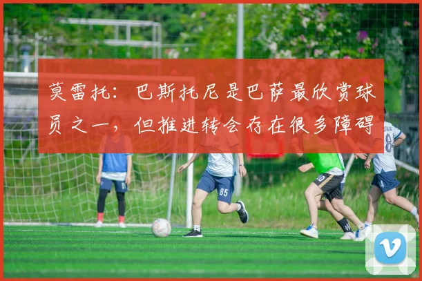 莫雷托:巴斯托尼是巴萨最欣赏球员之一,但推进转会存在很多障碍