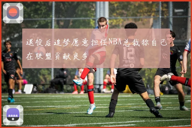 退役后追梦愿意担任NBA总裁称自己在联盟贡献良多