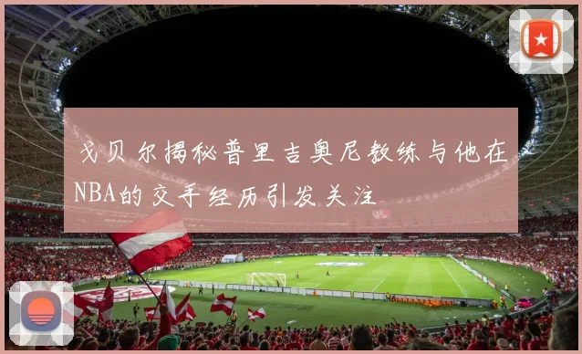 戈贝尔揭秘普里吉奥尼教练与他在NBA的交手经历引发关注
