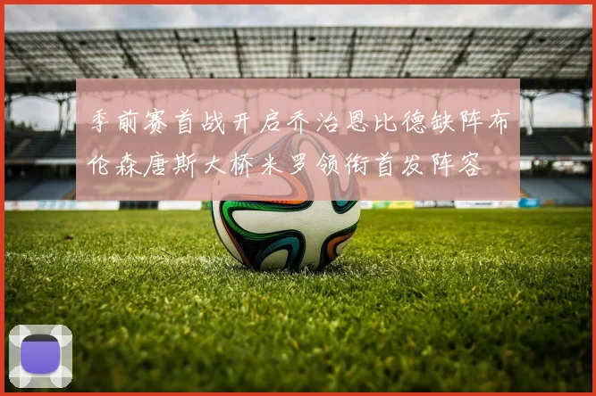 季前赛首战开启乔治恩比德缺阵布伦森唐斯大桥米罗领衔首发阵容