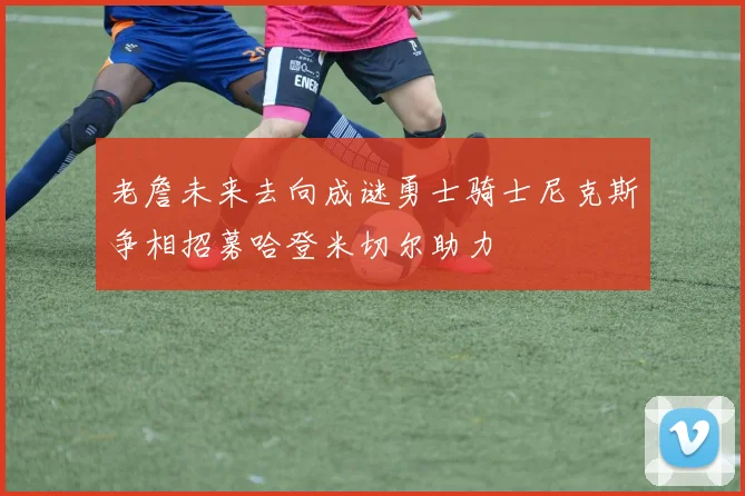 老詹未来去向成谜勇士骑士尼克斯争相招募哈登米切尔助力