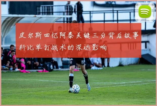 皮尔斯回忆阿泰关键三分背后故事科比单打战术的深远影响