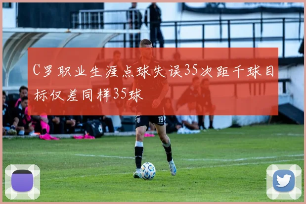C罗职业生涯点球失误35次距千球目标仅差同样35球