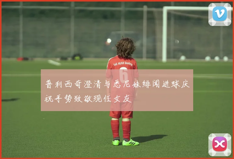 普利西奇澄清与悉尼妹绯闻进球庆祝手势致敬现任女友