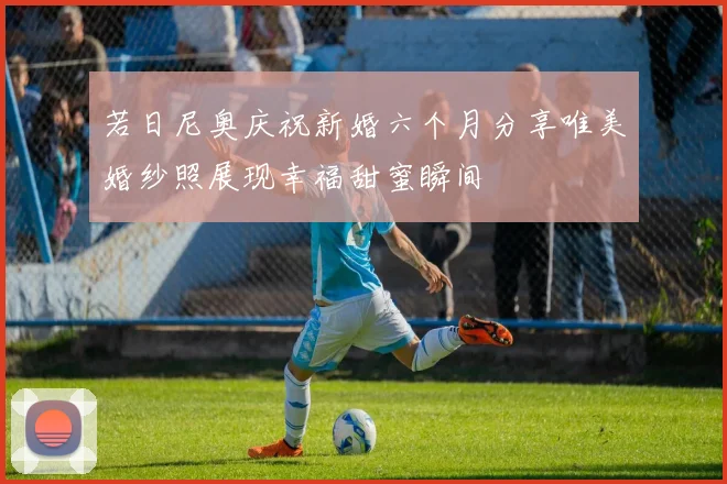 若日尼奥庆祝新婚六个月分享唯美婚纱照展现幸福甜蜜瞬间