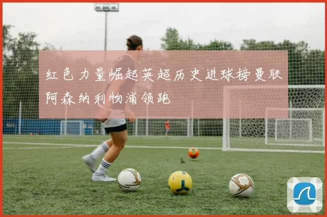 红色力量崛起英超历史进球榜曼联阿森纳利物浦领跑