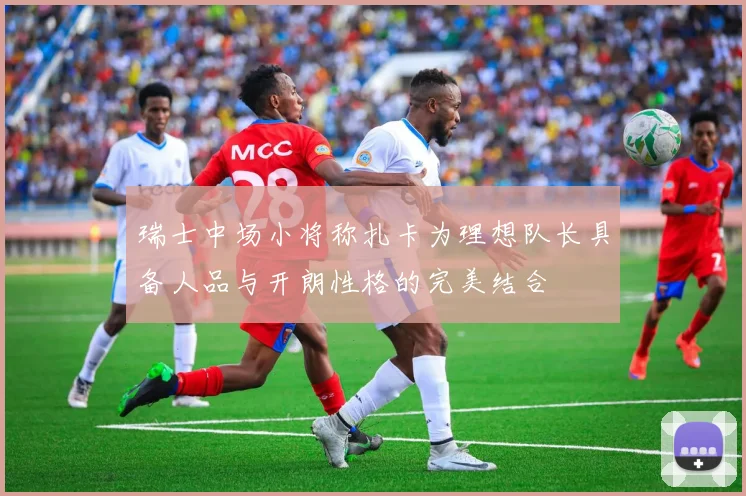 瑞士中场小将称扎卡为理想队长具备人品与开朗性格的完美结合
