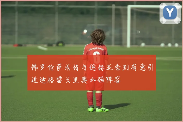 佛罗伦萨或将与德赫亚告别有意引进迪格雷戈里奥加强阵容