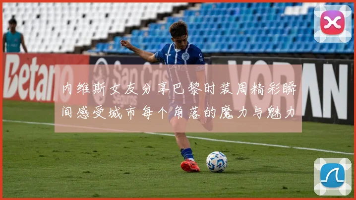 内维斯女友分享巴黎时装周精彩瞬间感受城市每个角落的魔力与魅力