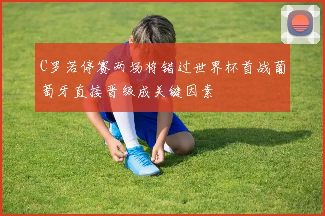 C罗若停赛两场将错过世界杯首战葡萄牙直接晋级成关键因素