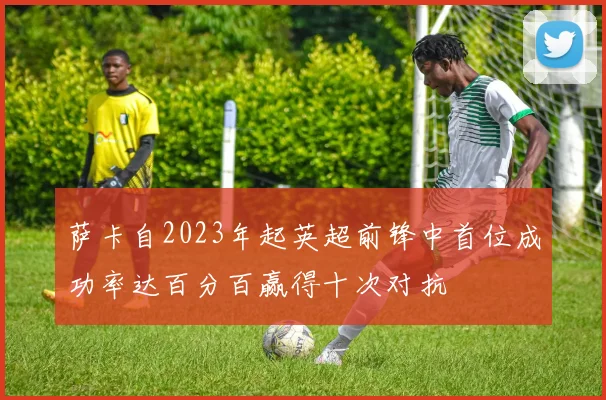 萨卡自2023年起英超前锋中首位成功率达百分百赢得十次对抗