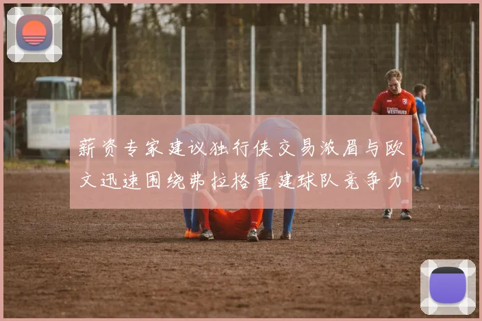 薪资专家建议独行侠交易浓眉与欧文迅速围绕弗拉格重建球队竞争力