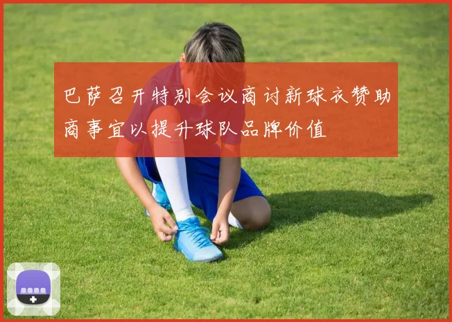 巴萨召开特别会议商讨新球衣赞助商事宜以提升球队品牌价值