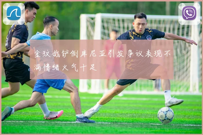 金玟哉铲倒库尼亚引发争议表现不满情绪火气十足