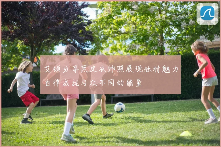 艾顿分享黑皮衣帅照展现独特魅力自律成就与众不同的能量
