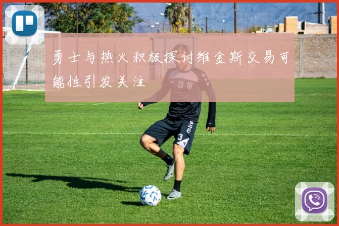 勇士与热火积极探讨维金斯交易可能性引发关注