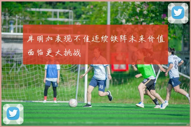 库明加表现不佳连续缺阵未来价值面临更大挑战