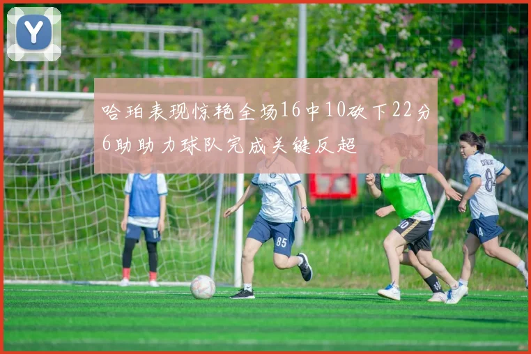 哈珀表现惊艳全场16中10砍下22分6助助力球队完成关键反超