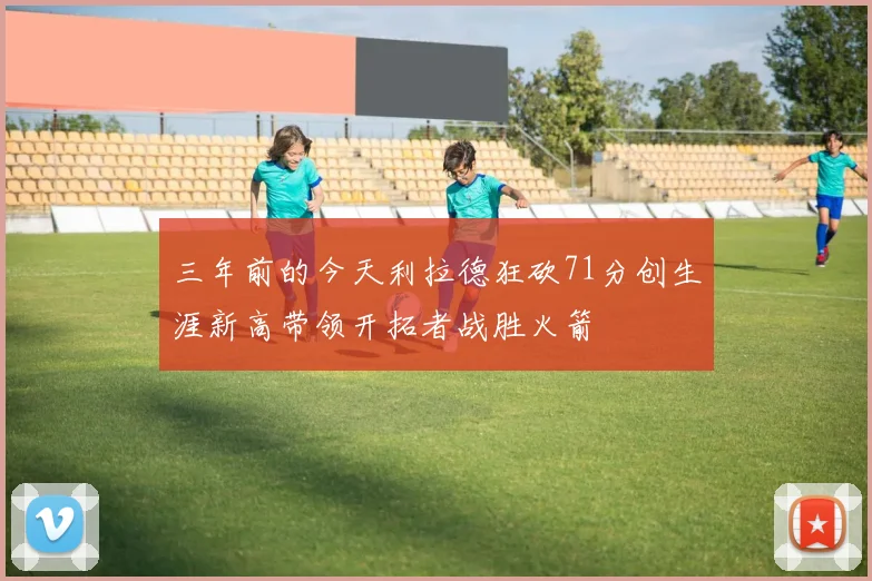 三年前的今天利拉德狂砍71分创生涯新高带领开拓者战胜火箭