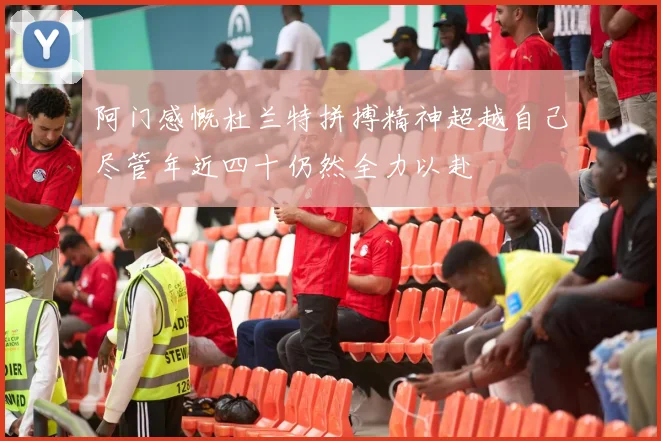 阿门感慨杜兰特拼搏精神超越自己尽管年近四十仍然全力以赴
