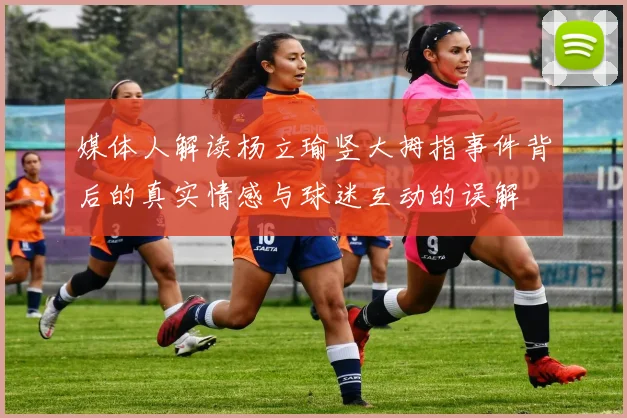 媒体人解读杨立瑜竖大拇指事件背后的真实情感与球迷互动的误解