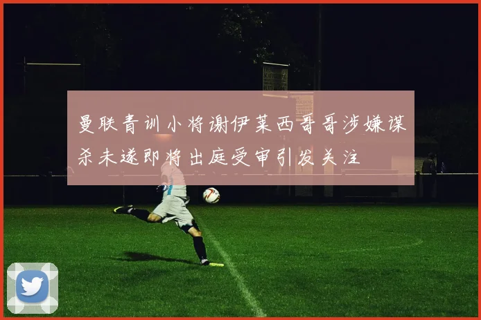 曼联青训小将谢伊莱西哥哥涉嫌谋杀未遂即将出庭受审引发关注