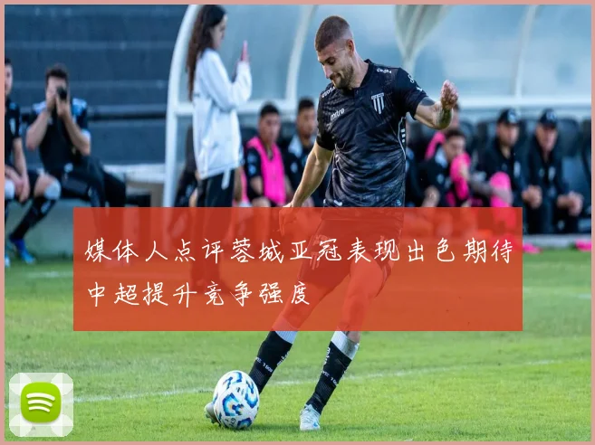 媒体人点评蓉城亚冠表现出色期待中超提升竞争强度