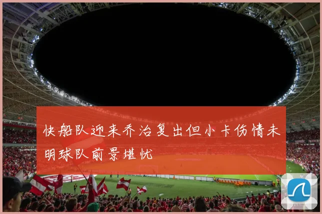 快船队迎来乔治复出但小卡伤情未明球队前景堪忧