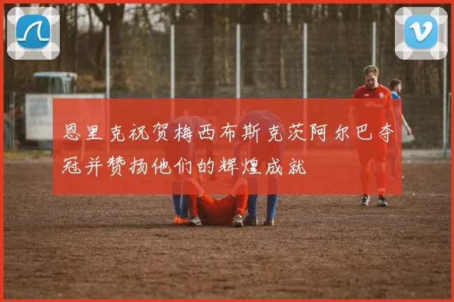 恩里克祝贺梅西布斯克茨阿尔巴夺冠并赞扬他们的辉煌成就
