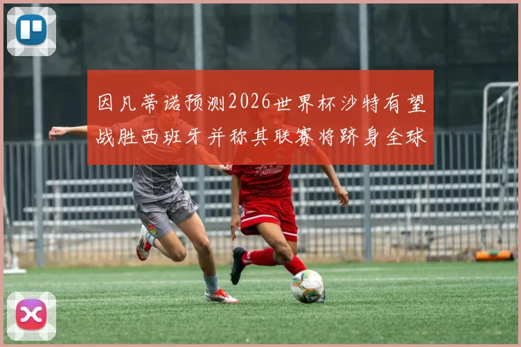 因凡蒂诺预测2026世界杯沙特有望战胜西班牙并称其联赛将跻身全球前三