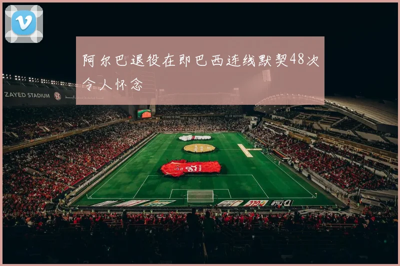 阿尔巴退役在即巴西连线默契48次令人怀念