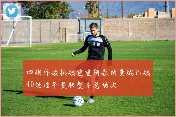 四线作战挑战重重阿森纳曼城已战40场追平曼联整季总场次