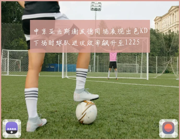 申京亚当斯谢泼德同场表现出色KD下场时球队进攻效率飙升至1225
