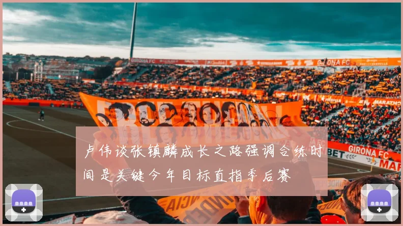 卢伟谈张镇麟成长之路强调合练时间是关键今年目标直指季后赛