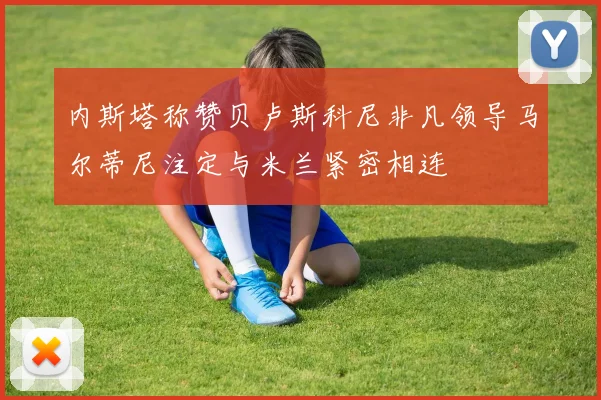内斯塔称赞贝卢斯科尼非凡领导马尔蒂尼注定与米兰紧密相连