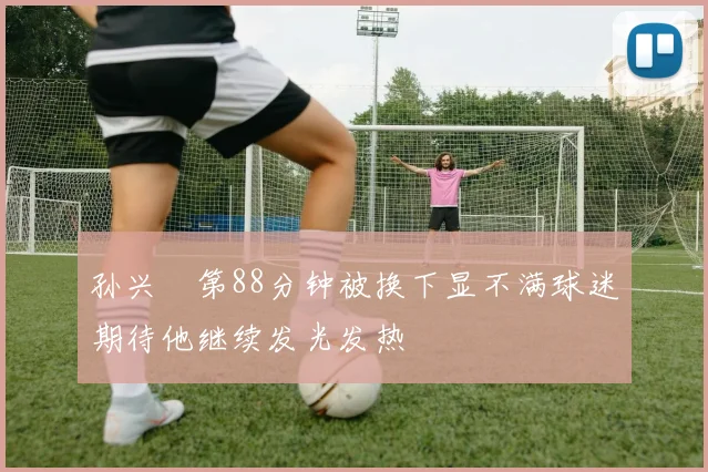 孙兴慜第88分钟被换下显不满球迷期待他继续发光发热
