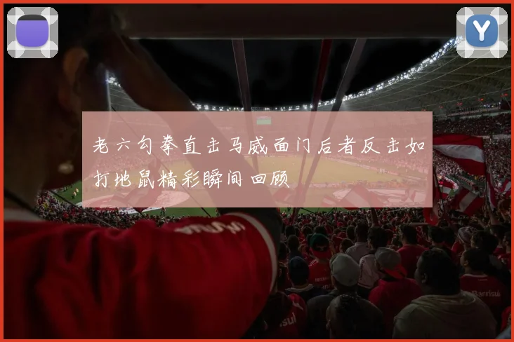 老六勾拳直击马威面门后者反击如打地鼠精彩瞬间回顾