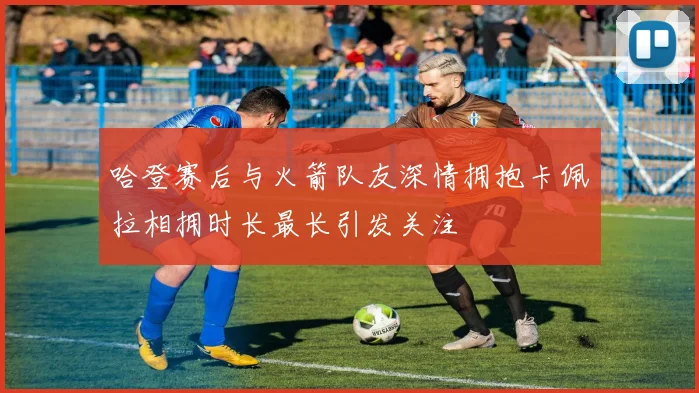 哈登赛后与火箭队友深情拥抱卡佩拉相拥时长最长引发关注