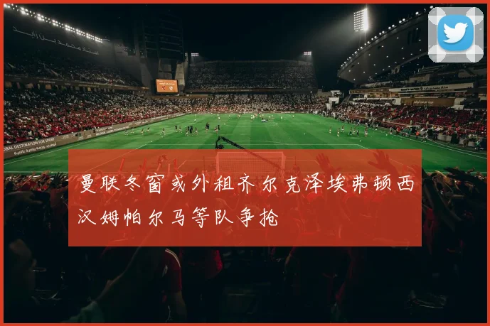 曼联冬窗或外租齐尔克泽埃弗顿西汉姆帕尔马等队争抢