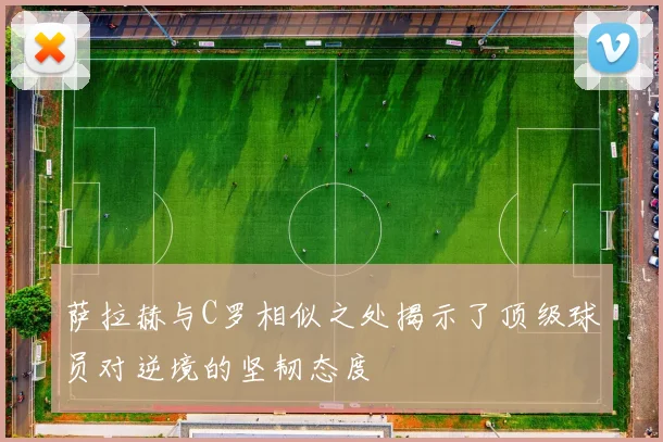 萨拉赫与C罗相似之处揭示了顶级球员对逆境的坚韧态度