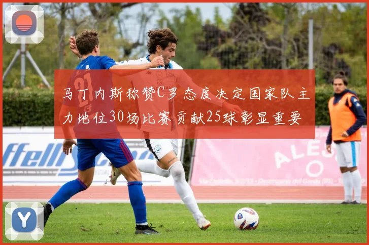 马丁内斯称赞C罗态度决定国家队主力地位30场比赛贡献25球彰显重要性